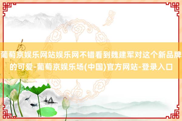 葡萄京娱乐网站娱乐网不错看到魏建军对这个新品牌的可爱-葡萄京娱乐场(中国)官方网站-登录入口