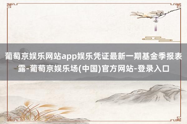 葡萄京娱乐网站app娱乐凭证最新一期基金季报表露-葡萄京娱乐场(中国)官方网站-登录入口
