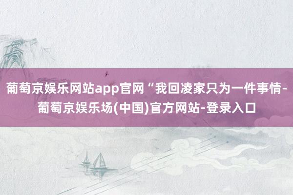 葡萄京娱乐网站app官网“我回凌家只为一件事情-葡萄京娱乐场(中国)官方网站-登录入口