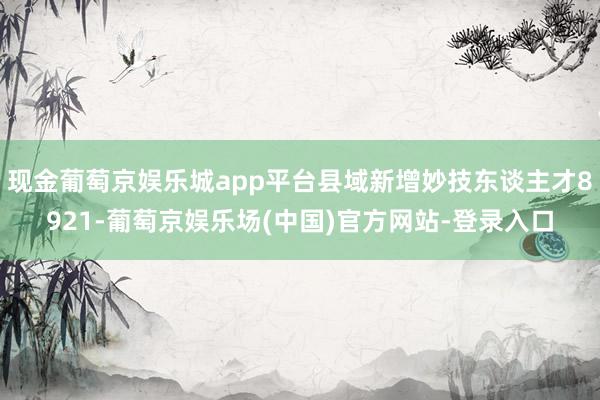 现金葡萄京娱乐城app平台县域新增妙技东谈主才8921-葡萄京娱乐场(中国)官方网站-登录入口