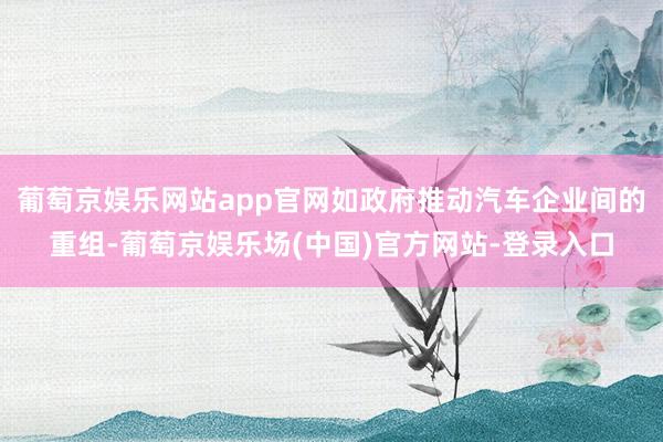 葡萄京娱乐网站app官网如政府推动汽车企业间的重组-葡萄京娱乐场(中国)官方网站-登录入口
