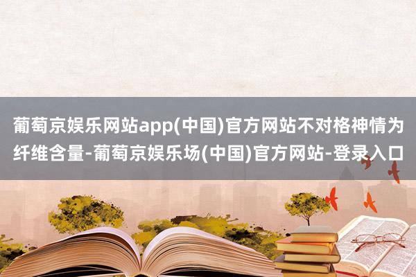 葡萄京娱乐网站app(中国)官方网站不对格神情为纤维含量-葡萄京娱乐场(中国)官方网站-登录入口
