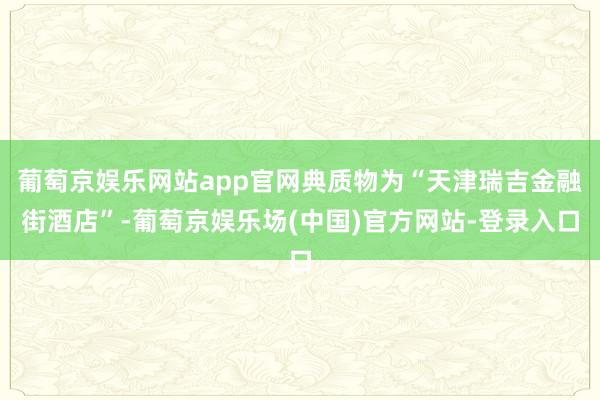 葡萄京娱乐网站app官网典质物为“天津瑞吉金融街酒店”-葡萄京娱乐场(中国)官方网站-登录入口