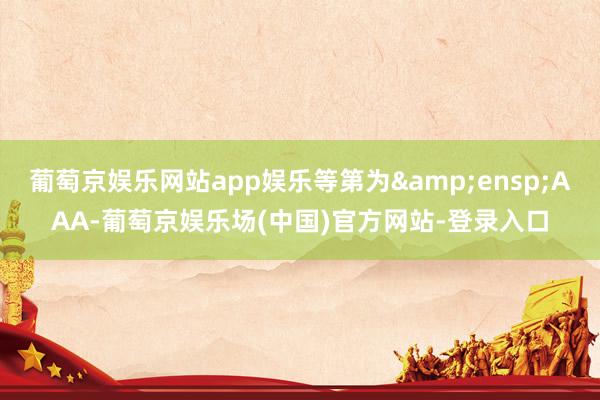 葡萄京娱乐网站app娱乐等第为 AAA-葡萄京娱乐场(中国)官方网站-登录入口