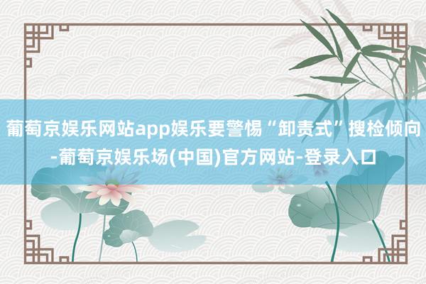 葡萄京娱乐网站app娱乐要警惕“卸责式”搜检倾向-葡萄京娱乐场(中国)官方网站-登录入口