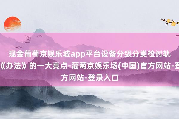 现金葡萄京娱乐城app平台　　设备分级分类检讨轨制亦然《办法》的一大亮点-葡萄京娱乐场(中国)官方网站-登录入口