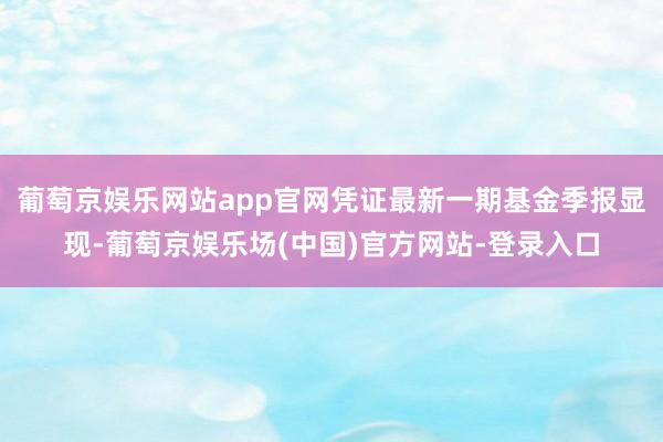 葡萄京娱乐网站app官网凭证最新一期基金季报显现-葡萄京娱乐场(中国)官方网站-登录入口
