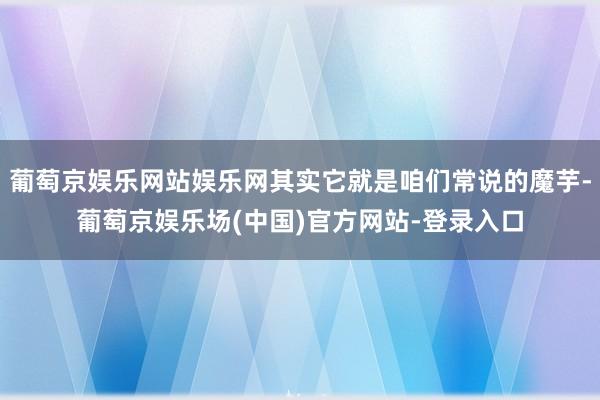 葡萄京娱乐网站娱乐网其实它就是咱们常说的魔芋-葡萄京娱乐场(中国)官方网站-登录入口