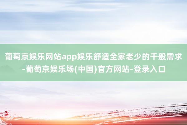 葡萄京娱乐网站app娱乐舒适全家老少的千般需求-葡萄京娱乐场(中国)官方网站-登录入口