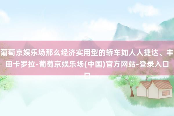 葡萄京娱乐场那么经济实用型的轿车如人人捷达、丰田卡罗拉-葡萄京娱乐场(中国)官方网站-登录入口