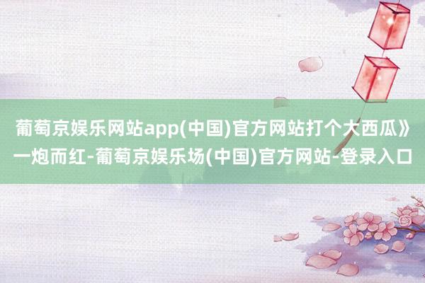 葡萄京娱乐网站app(中国)官方网站打个大西瓜》一炮而红-葡萄京娱乐场(中国)官方网站-登录入口
