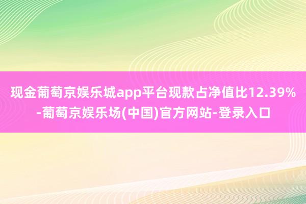 现金葡萄京娱乐城app平台现款占净值比12.39%-葡萄京娱乐场(中国)官方网站-登录入口