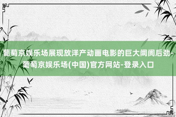 葡萄京娱乐场展现放洋产动画电影的巨大阛阓后劲-葡萄京娱乐场(中国)官方网站-登录入口