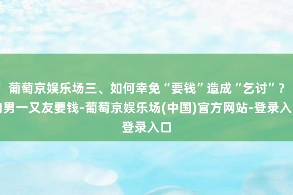 葡萄京娱乐场三、如何幸免“要钱”造成“乞讨”？向男一又友要钱-葡萄京娱乐场(中国)官方网站-登录入口