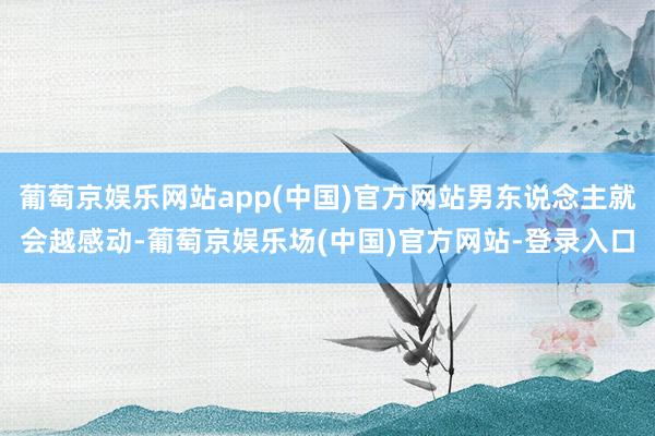 葡萄京娱乐网站app(中国)官方网站男东说念主就会越感动-葡萄京娱乐场(中国)官方网站-登录入口