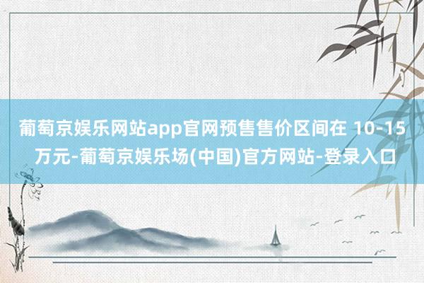 葡萄京娱乐网站app官网预售售价区间在 10-15 万元-葡萄京娱乐场(中国)官方网站-登录入口