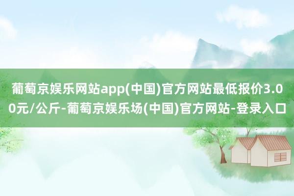 葡萄京娱乐网站app(中国)官方网站最低报价3.00元/公斤-葡萄京娱乐场(中国)官方网站-登录入口