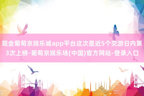 现金葡萄京娱乐城app平台这次是近5个交游日内第3次上榜-葡萄京娱乐场(中国)官方网站-登录入口