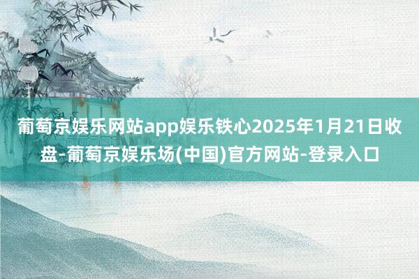 葡萄京娱乐网站app娱乐铁心2025年1月21日收盘-葡萄京娱乐场(中国)官方网站-登录入口