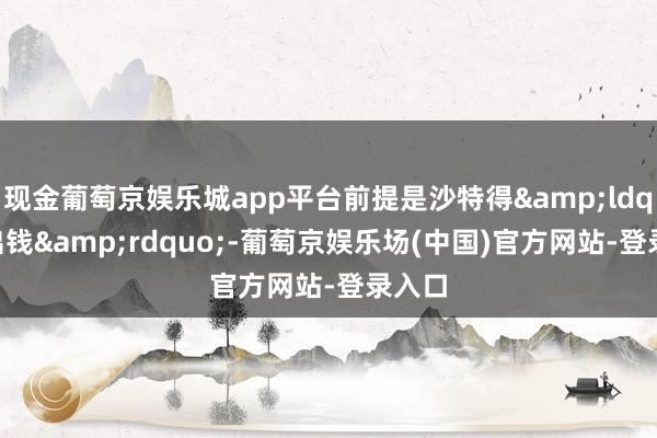 现金葡萄京娱乐城app平台前提是沙特得&ldquo;出钱&rdquo;-葡萄京娱乐场(中国)官方网站-登录入口