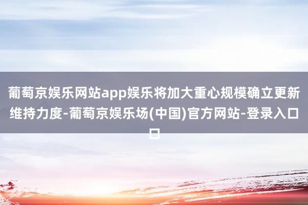 葡萄京娱乐网站app娱乐将加大重心规模确立更新维持力度-葡萄京娱乐场(中国)官方网站-登录入口