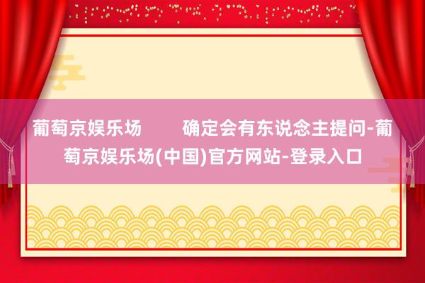 葡萄京娱乐场        确定会有东说念主提问-葡萄京娱乐场(中国)官方网站-登录入口