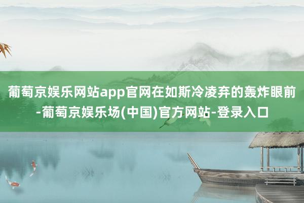 葡萄京娱乐网站app官网在如斯冷凌弃的轰炸眼前-葡萄京娱乐场(中国)官方网站-登录入口