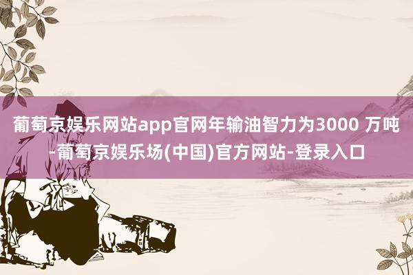 葡萄京娱乐网站app官网年输油智力为3000 万吨-葡萄京娱乐场(中国)官方网站-登录入口
