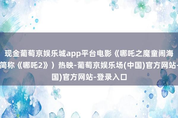 现金葡萄京娱乐城app平台电影《哪吒之魔童闹海》（以下简称《哪吒2》）热映-葡萄京娱乐场(中国)官方网站-登录入口