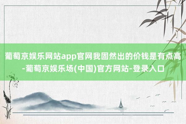 葡萄京娱乐网站app官网我固然出的价钱是有点高-葡萄京娱乐场(中国)官方网站-登录入口