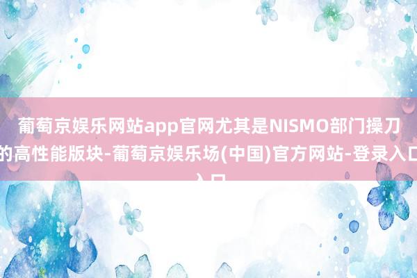 葡萄京娱乐网站app官网尤其是NISMO部门操刀的高性能版块-葡萄京娱乐场(中国)官方网站-登录入口