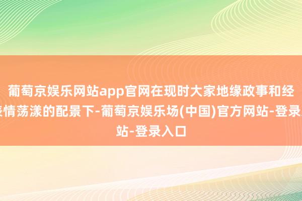 葡萄京娱乐网站app官网在现时大家地缘政事和经济表情荡漾的配景下-葡萄京娱乐场(中国)官方网站-登录入口