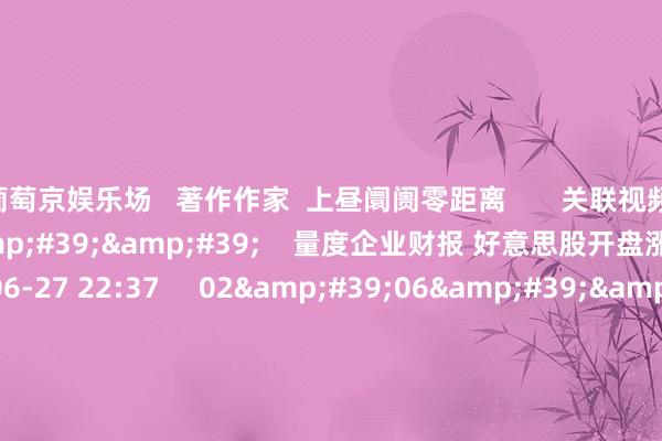 葡萄京娱乐场 著作作家 上昼阛阓零距离 关联视频 01'40'' 量度企业财报 好意思股开盘涨跌互现 96 2024-06-27 22:37 02'06'' 好意思股收盘:科技股持续走高提振三大股指小幅收涨 30 2024-06-27 11:20 01'34''