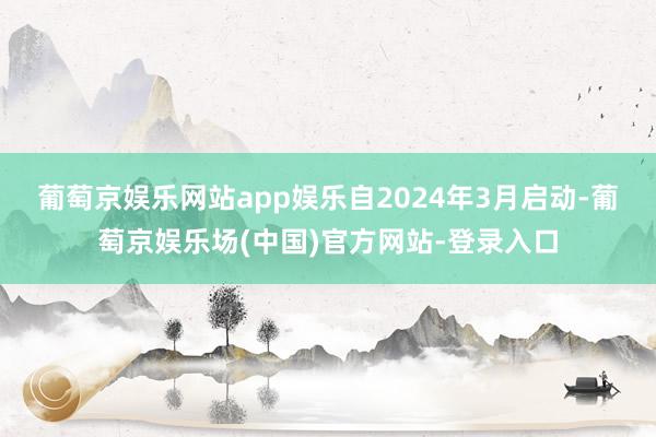葡萄京娱乐网站app娱乐　　自2024年3月启动-葡萄京娱乐场(中国)官方网站-登录入口