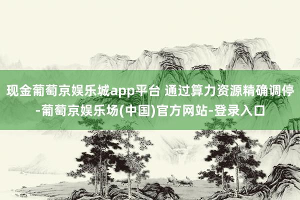 现金葡萄京娱乐城app平台 通过算力资源精确调停-葡萄京娱乐场(中国)官方网站-登录入口