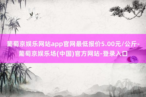 葡萄京娱乐网站app官网最低报价5.00元/公斤-葡萄京娱乐场(中国)官方网站-登录入口