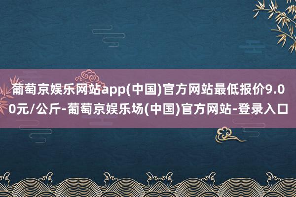 葡萄京娱乐网站app(中国)官方网站最低报价9.00元/公斤-葡萄京娱乐场(中国)官方网站-登录入口