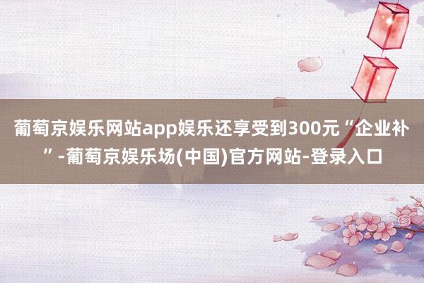 葡萄京娱乐网站app娱乐还享受到300元“企业补”-葡萄京娱乐场(中国)官方网站-登录入口