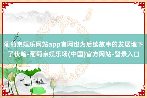 葡萄京娱乐网站app官网也为后续故事的发展埋下了伏笔-葡萄京娱乐场(中国)官方网站-登录入口