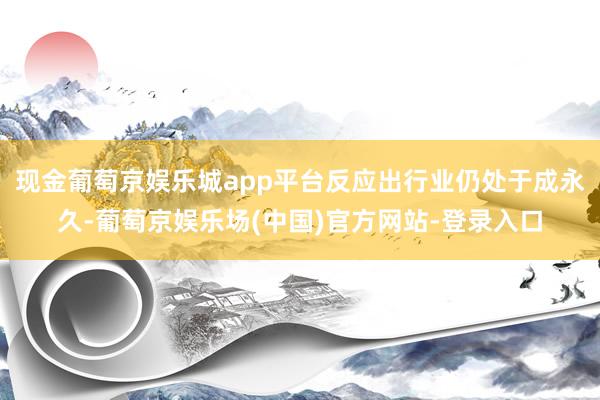现金葡萄京娱乐城app平台反应出行业仍处于成永久-葡萄京娱乐场(中国)官方网站-登录入口