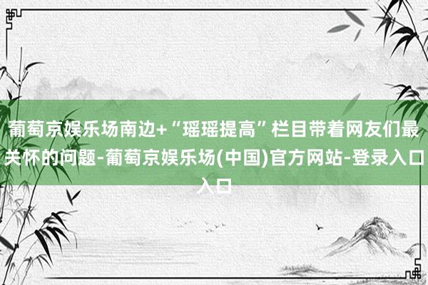 葡萄京娱乐场南边+“瑶瑶提高”栏目带着网友们最关怀的问题-葡萄京娱乐场(中国)官方网站-登录入口