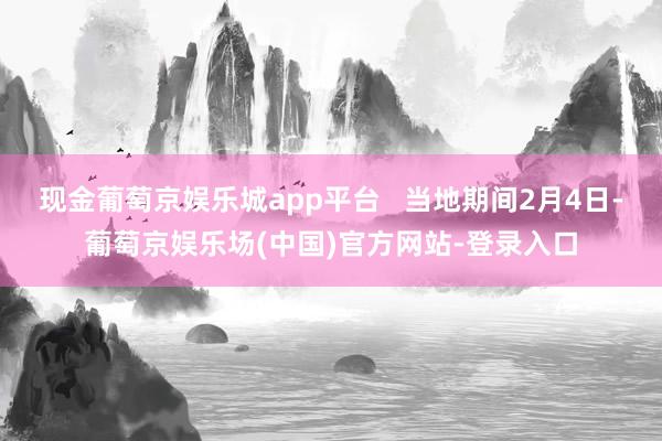 现金葡萄京娱乐城app平台   当地期间2月4日-葡萄京娱乐场(中国)官方网站-登录入口