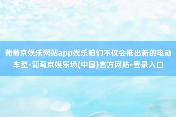 葡萄京娱乐网站app娱乐咱们不仅会推出新的电动车型-葡萄京娱乐场(中国)官方网站-登录入口