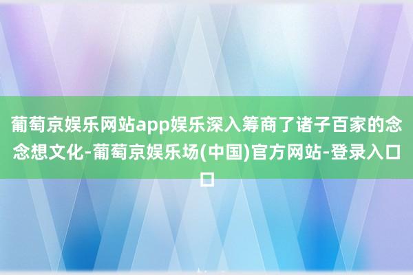 葡萄京娱乐网站app娱乐深入筹商了诸子百家的念念想文化-葡萄京娱乐场(中国)官方网站-登录入口