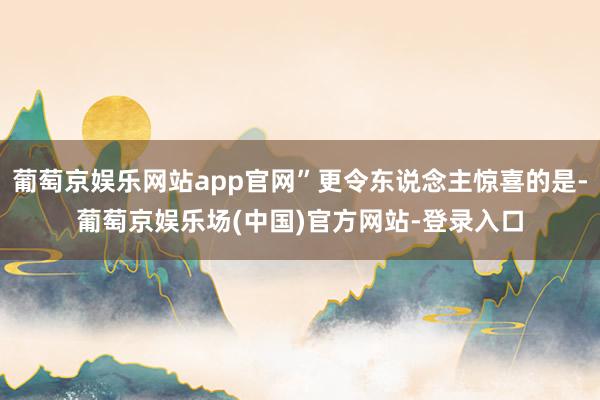 葡萄京娱乐网站app官网”更令东说念主惊喜的是-葡萄京娱乐场(中国)官方网站-登录入口
