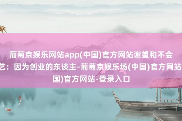 葡萄京娱乐网站app(中国)官方网站谢望和不会可爱马想艺：因为创业的东谈主-葡萄京娱乐场(中国)官方网站-登录入口