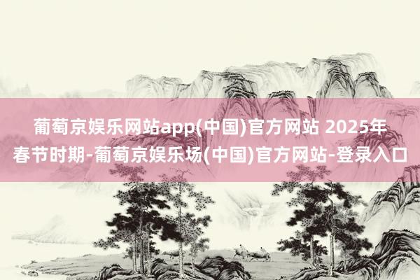 葡萄京娱乐网站app(中国)官方网站 　　2025年春节时期-葡萄京娱乐场(中国)官方网站-登录入口