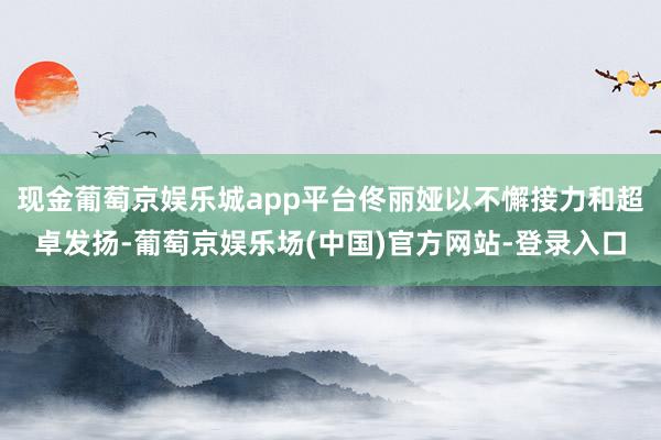 现金葡萄京娱乐城app平台佟丽娅以不懈接力和超卓发扬-葡萄京娱乐场(中国)官方网站-登录入口