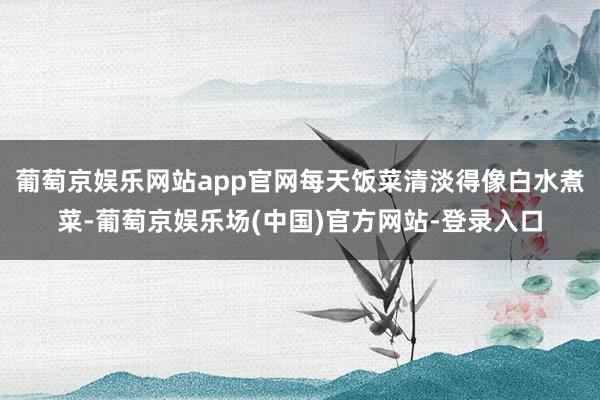 葡萄京娱乐网站app官网每天饭菜清淡得像白水煮菜-葡萄京娱乐场(中国)官方网站-登录入口