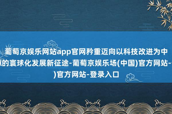 葡萄京娱乐网站app官网矜重迈向以科技改进为中枢驱能源的寰球化发展新征途-葡萄京娱乐场(中国)官方网站-登录入口